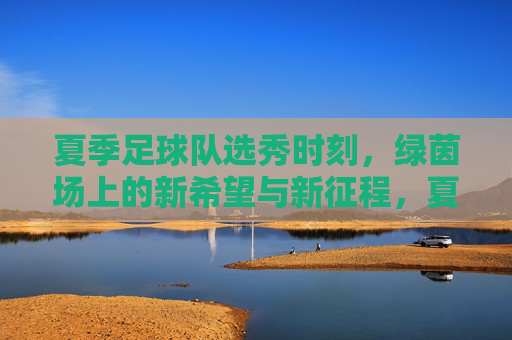 夏季足球队选秀时刻，绿茵场上的新希望与新征程，夏季足球队选秀时刻，绿茵新希望，新征程
