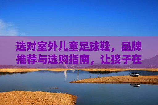 选对室外儿童足球鞋,品牌推荐与选购指南,让孩子在绿茵场上安全驰骋 选对室外儿童足球鞋,品牌推荐与选购指南,让孩子在绿茵场上安全驰骋