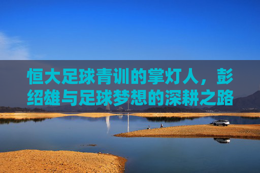 恒大足球青训的掌灯人,彭绍雄与足球梦想的深耕之路,恒大青训掌灯人彭绍雄,足球梦想的深耕之路 恒大足球青训的掌灯人,彭绍雄与足球梦想的深耕之路,恒大青训掌灯人彭绍雄,足球梦想的深耕之路
