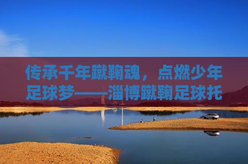 传承千年蹴鞠魂,点燃少年足球梦——淄博蹴鞠足球托管中心成长记,传承千年蹴鞠魂,点燃少年足球梦——淄博蹴鞠足球托管中心成长记 传承千年蹴鞠魂,点燃少年足球梦——淄博蹴鞠足球托管中心成长记,传承千年蹴鞠魂,点燃少年足球梦——淄博蹴鞠足球托管中心成长记