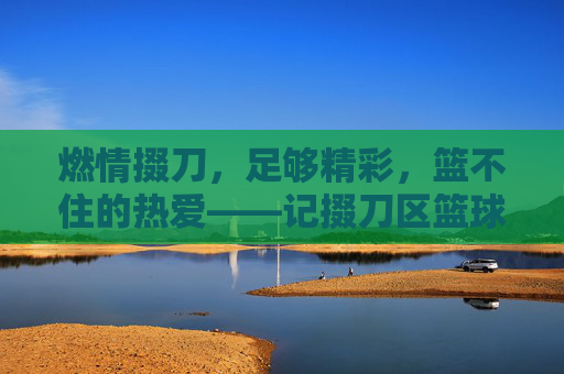 燃情掇刀,足够精彩,篮不住的热爱——记掇刀区篮球足球赛激情开赛,燃情掇刀,篮球足球赛激情开赛,篮不住的热爱 燃情掇刀,足够精彩,篮不住的热爱——记掇刀区篮球足球赛激情开赛,燃情掇刀,篮球足球赛激情开赛,篮不住的热爱