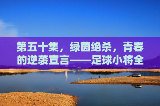 第五十集,绿茵绝杀,青春的逆袭宣言——足球小将全国大赛的生死之战,足球小将,绿茵绝杀,青春逆袭的生死之战 第五十集,绿茵绝杀,青春的逆袭宣言——足球小将全国大赛的生死之战,足球小将,绿茵绝杀,青春逆袭的生死之战