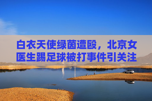 白衣天使绿茵遭殴,北京女医生踢足球被打事件引关注,北京白衣天使踢足球遭殴引关注 白衣天使绿茵遭殴,北京女医生踢足球被打事件引关注,北京白衣天使踢足球遭殴引关注
