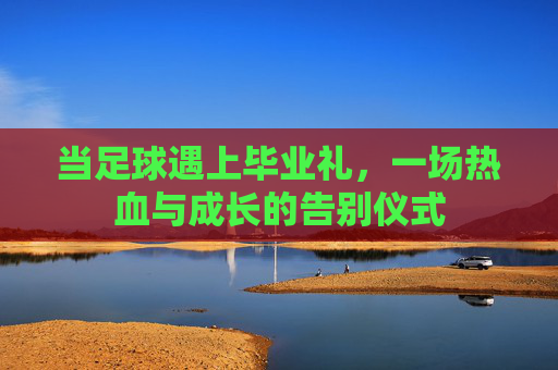 当足球遇上毕业礼,一场热血与成长的告别仪式 当足球遇上毕业礼,一场热血与成长的告别仪式