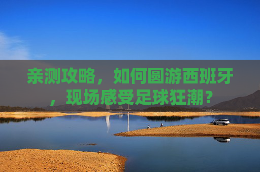 亲测攻略,如何圆游西班牙,现场感受足球狂潮? 亲测攻略,如何圆游西班牙,现场感受足球狂潮?