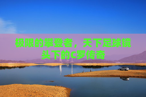 极限的攀登者,天下足球镜头下的C罗传奇 极限的攀登者,天下足球镜头下的C罗传奇