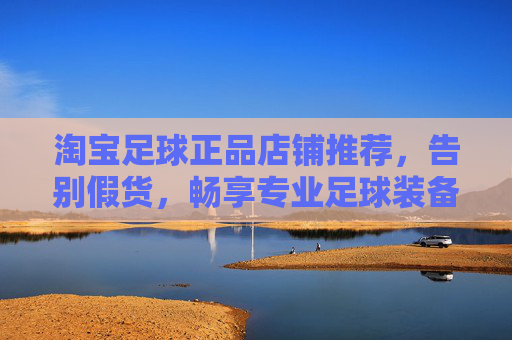 淘宝足球正品店铺推荐，告别假货，畅享专业足球装备乐趣，淘宝正品足球装备店铺推荐，告别假货，畅享专业乐趣