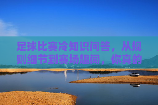 足球比赛冷知识问答，从规则细节到赛场趣闻，你真的了解足球吗？足球冷知识问答，从规则细节到赛场趣闻，你真的了解吗？