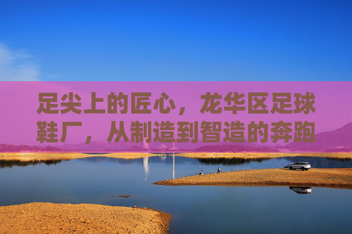 足尖上的匠心，龙华区足球鞋厂，从制造到智造的奔跑之路，龙华足球鞋厂，足尖匠心铸就智造奔跑
