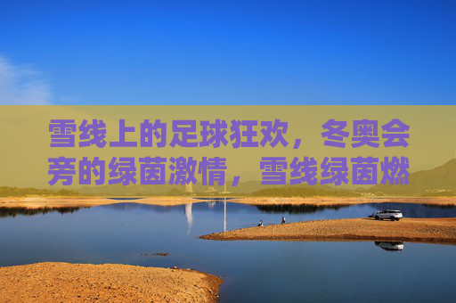 雪线上的足球狂欢，冬奥会旁的绿茵激情，雪线绿茵燃冬奥激情