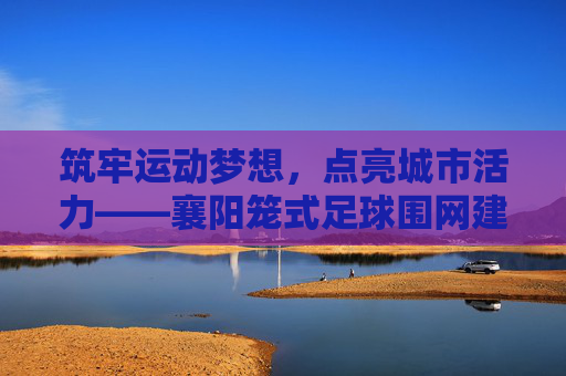 筑牢运动梦想，点亮城市活力——襄阳笼式足球围网建设纪实，筑牢运动梦想，点亮城市活力——襄阳笼式足球围网建设