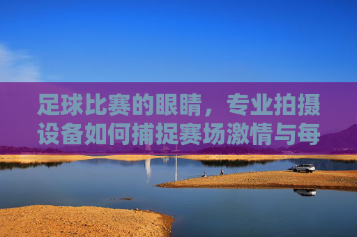 足球比赛的眼睛，专业拍摄设备如何捕捉赛场激情与每一个瞬间，专业拍摄设备，足球赛场的眼睛，捕捉激情与每一瞬