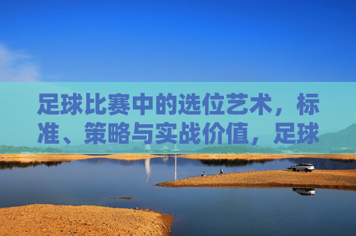 足球比赛中的选位艺术,标准、策略与实战价值,足球选位艺术,标准、策略与实战价值 足球比赛中的选位艺术,标准、策略与实战价值,足球选位艺术,标准、策略与实战价值