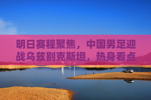 明日赛程聚焦,中国男足迎战乌兹别克斯坦,热身看点解析,明日中国男足迎战乌兹别克斯坦,热身看点解析 明日赛程聚焦,中国男足迎战乌兹别克斯坦,热身看点解析,明日中国男足迎战乌兹别克斯坦,热身看点解析
