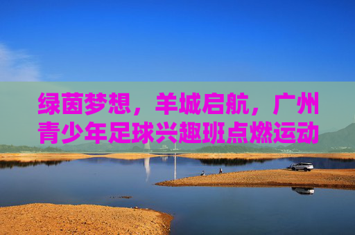 绿茵梦想,羊城启航,广州青少年足球兴趣班点燃运动热情,绿茵梦想羊城启航,广州青少年足球兴趣班点燃运动热情 绿茵梦想,羊城启航,广州青少年足球兴趣班点燃运动热情,绿茵梦想羊城启航,广州青少年足球兴趣班点燃运动热情