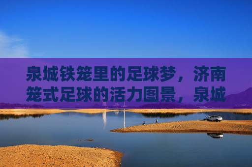 泉城铁笼里的足球梦，济南笼式足球的活力图景，泉城铁笼，足球梦与活力图景
