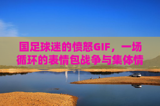 国足球迷的愤怒GIF,一场循环的表情包战争与集体情绪密码,国足球迷愤怒GIF,循环表情包战争与集体情绪密码 国足球迷的愤怒GIF,一场循环的表情包战争与集体情绪密码,国足球迷愤怒GIF,循环表情包战争与集体情绪密码