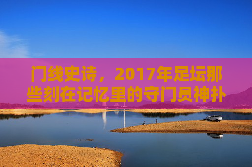 门线史诗,2017年足坛那些刻在记忆里的守门员神扑,2017门线史诗,刻在记忆里的守门员神扑 门线史诗,2017年足坛那些刻在记忆里的守门员神扑,2017门线史诗,刻在记忆里的守门员神扑