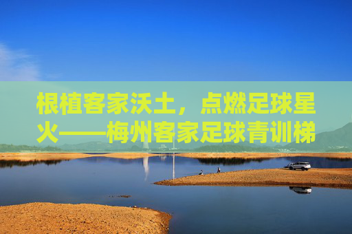 根植客家沃土，点燃足球星火——梅州客家足球青训梯队的传承与突围，客家沃土燃星火，青训传承突围