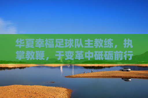 华夏幸福足球队主教练，执掌教鞭，于变革中砥砺前行，华夏幸福主帅执鞭，变革中砥砺前行