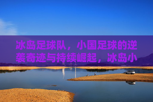 冰岛足球队,小国足球的逆袭奇迹与持续崛起,冰岛小国足球,从逆袭奇迹到持续崛起 冰岛足球队,小国足球的逆袭奇迹与持续崛起,冰岛小国足球,从逆袭奇迹到持续崛起