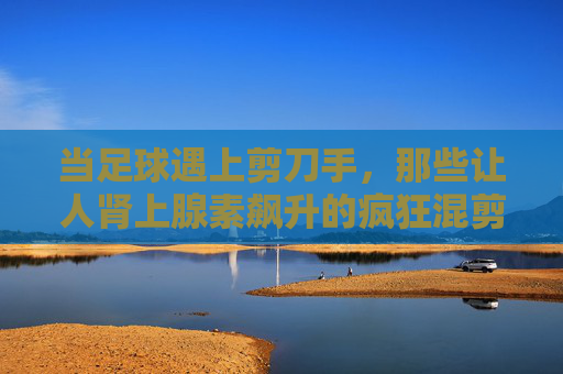 当足球遇上剪刀手,那些让人肾上腺素飙升的疯狂混剪 当足球遇上剪刀手,那些让人肾上腺素飙升的疯狂混剪