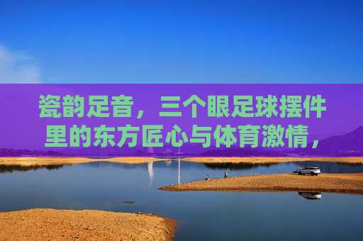 瓷韵足音,三个眼足球摆件里的东方匠心与体育激情,三个眼足球摆件,瓷韵足音里的东方匠心与体育激情 瓷韵足音,三个眼足球摆件里的东方匠心与体育激情,三个眼足球摆件,瓷韵足音里的东方匠心与体育激情