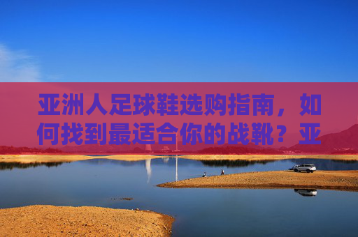 亚洲人足球鞋选购指南,如何找到最适合你的战靴?亚洲人足球鞋选购指南,找到最适合你的战靴 亚洲人足球鞋选购指南,如何找到最适合你的战靴?亚洲人足球鞋选购指南,找到最适合你的战靴