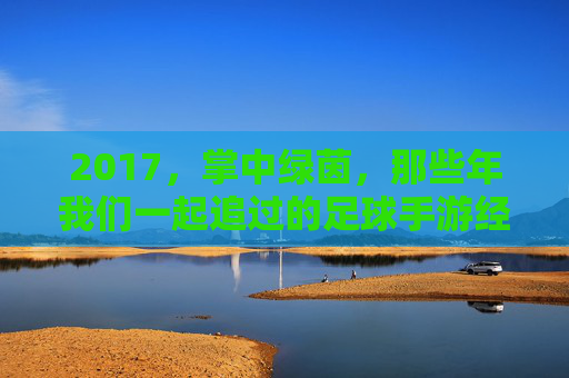2017，掌中绿茵，那些年我们一起追过的足球手游经典，2017掌中绿茵，那些年我们一起追过的足球手游经典