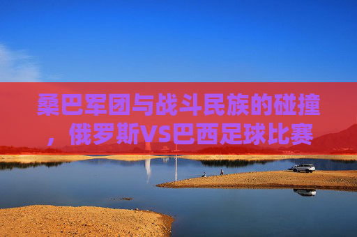桑巴军团与战斗民族的碰撞,俄罗斯VS巴西足球比赛的艺术与激情,桑巴军团VS战斗民族,俄巴足球的艺术与激情 桑巴军团与战斗民族的碰撞,俄罗斯VS巴西足球比赛的艺术与激情,桑巴军团VS战斗民族,俄巴足球的艺术与激情