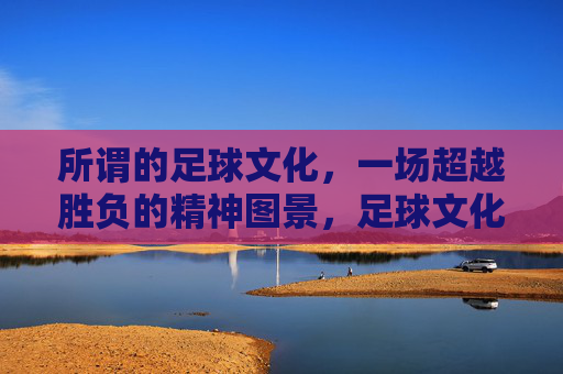 所谓的足球文化，一场超越胜负的精神图景，足球文化，超越胜负的精神图景