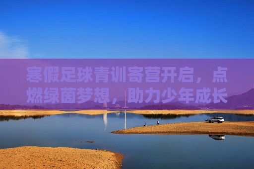 寒假足球青训寄营开启，点燃绿茵梦想，助力少年成长