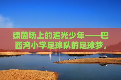 绿茵场上的追光少年——巴西湾小学足球队的足球梦,绿茵追光少年,巴西湾小学足球队的足球梦 绿茵场上的追光少年——巴西湾小学足球队的足球梦,绿茵追光少年,巴西湾小学足球队的足球梦