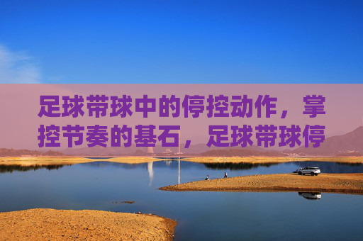 足球带球中的停控动作，掌控节奏的基石，足球带球停控，掌控节奏的基石
