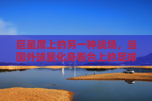 巨星席上的另一种战场，当国外球星化身看台上的足球狂热者，巨星席上的另一种战场，国外球星化身看台狂热者