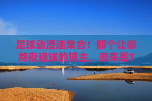 足球动漫迷集合！那个让你熬夜追球的博主，原来是TA？足球动漫迷集合！熬夜追球的博主，竟是TA？