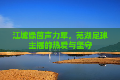 江城绿茵声力军,芜湖足球主播的热爱与坚守 江城绿茵声力军,芜湖足球主播的热爱与坚守