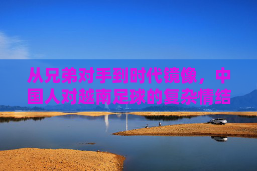 从兄弟对手到时代镜像，中国人对越南足球的复杂情结，中越足球，从兄弟对手到时代镜像的复杂情结
