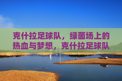 克什拉足球队,绿茵场上的热血与梦想,克什拉足球队,绿茵热血,逐梦前行 克什拉足球队,绿茵场上的热血与梦想,克什拉足球队,绿茵热血,逐梦前行