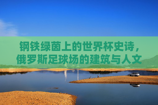 钢铁绿茵上的世界杯史诗,俄罗斯足球场的建筑与人文回响 钢铁绿茵上的世界杯史诗,俄罗斯足球场的建筑与人文回响