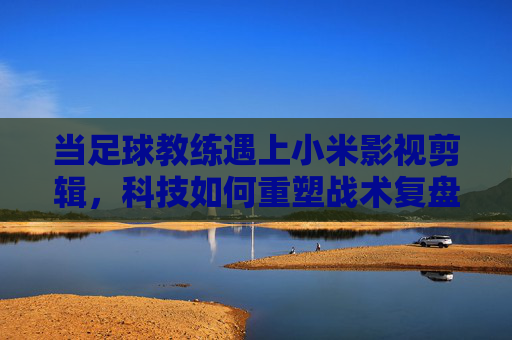当足球教练遇上小米影视剪辑，科技如何重塑战术复盘与球员成长？足球教练遇上小米影视剪辑，科技重塑战术复盘与球员成长