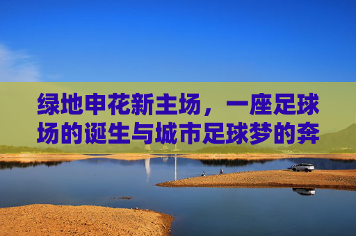 绿地申花新主场,一座足球场的诞生与城市足球梦的奔赴,绿地申花新主场,一座球场诞生与城市足球梦的奔赴 绿地申花新主场,一座足球场的诞生与城市足球梦的奔赴,绿地申花新主场,一座球场诞生与城市足球梦的奔赴