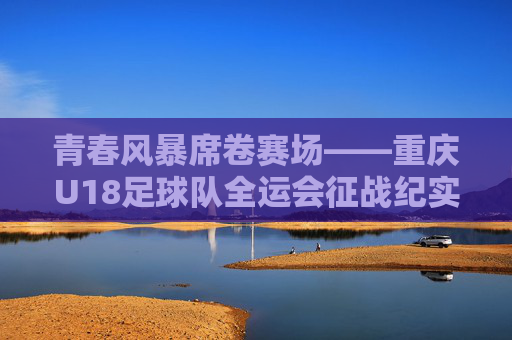 青春风暴席卷赛场——重庆U18足球队全运会征战纪实,青春风暴席卷赛场——重庆U18足球队全运会征战纪实 青春风暴席卷赛场——重庆U18足球队全运会征战纪实,青春风暴席卷赛场——重庆U18足球队全运会征战纪实