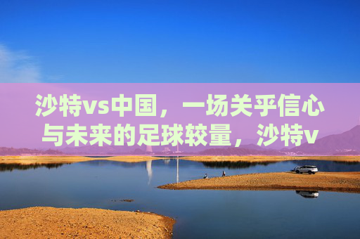 沙特vs中国，一场关乎信心与未来的足球较量，沙特vs中国，信心与未来的较量