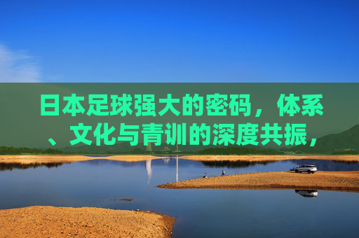 日本足球强大的密码,体系、文化与青训的深度共振,日本足球强大的密码,体系、文化与青训的深度共振 日本足球强大的密码,体系、文化与青训的深度共振,日本足球强大的密码,体系、文化与青训的深度共振