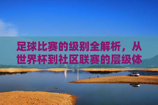 足球比赛的级别全解析，从世界杯到社区联赛的层级体系