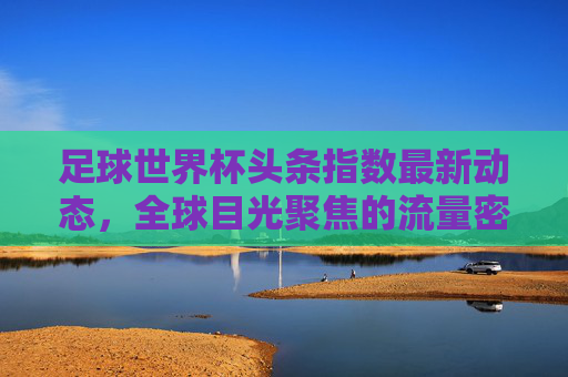 足球世界杯头条指数最新动态，全球目光聚焦的流量密码，足球世界杯头条指数最新动态，全球目光聚焦的流量密码