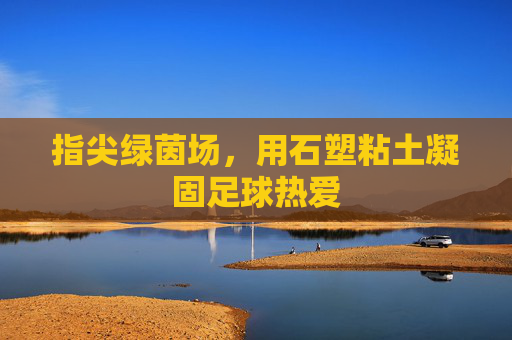 指尖绿茵场，用石塑粘土凝固足球热爱