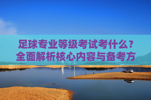 足球专业等级考试考什么？全面解析核心内容与备考方向，足球专业等级考试核心内容与备考方向解析