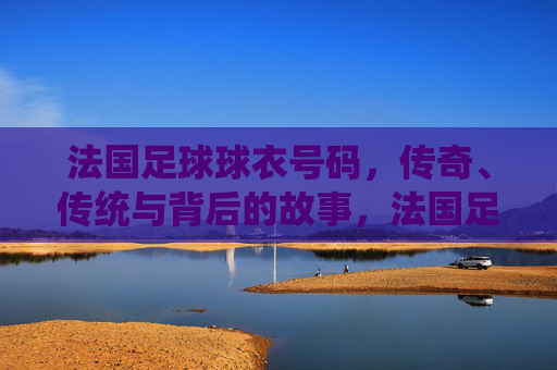 法国足球球衣号码，传奇、传统与背后的故事，法国足球球衣号码，传奇、传统与背后的故事